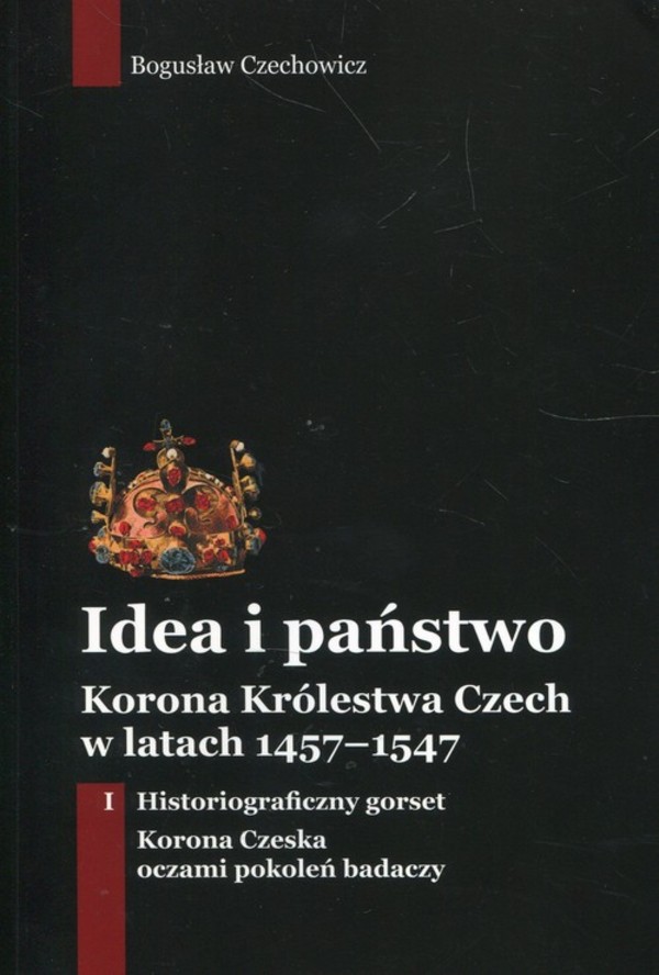Idea i państwo. Korona Królestwa Czech w latach 1457-1547 Tom 1: Historiograficzny gorset. Korona Czeska oczami pokoleń badaczy