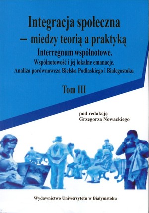 Integracja społeczna - między teorią a praktyką Tom III Interregnum wspólnotowe. Wspólnotowość i jej lokalne emanacje. Analiza porównawcza Bielska Podlaskiego i Białegostoku