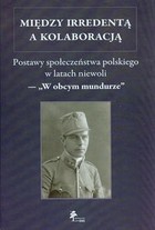 Między irredentą a kolaboracją Postawy społeczeństwa polskiego w latach niewoli - "W obcym mundurze"