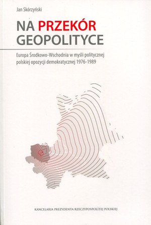 Na przekór geopolityce Europa Środkowo-Wschodnia w myśli politycznej polskiej opozycji demokratycznej 1976-1989