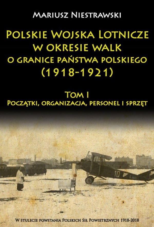 Polskie Wojska Lotnicze w okresie walk o granice państwa polskiego (1918-1921) Tom I: Początki, organizacja, personel i sprzęt