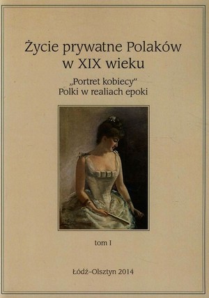 Życie prywatne Polaków w XIX wieku `Portret kobiecy` Polki w realiach epoki Tom 1